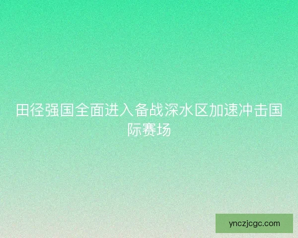 田径强国全面进入备战深水区加速冲击国际赛场
