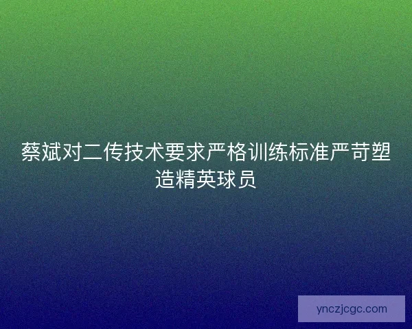 蔡斌对二传技术要求严格训练标准严苛塑造精英球员