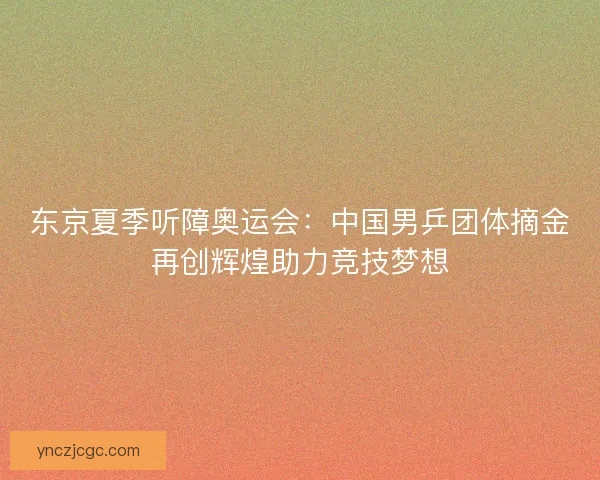 东京夏季听障奥运会：中国男乒团体摘金再创辉煌助力竞技梦想