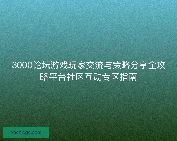 3000论坛游戏玩家交流与策略分享全攻略平台社区互动专区指南